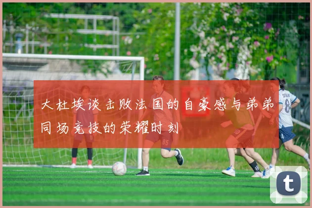 大杜埃谈击败法国的自豪感与弟弟同场竞技的荣耀时刻