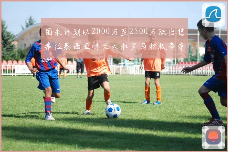 国米计划以2000万至2500万欧出售弗拉泰西亚特兰大和罗马积极争夺