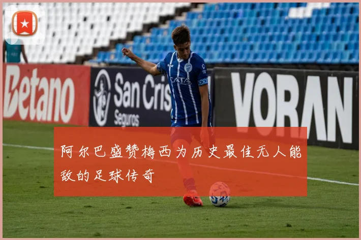 阿尔巴盛赞梅西为历史最佳无人能敌的足球传奇