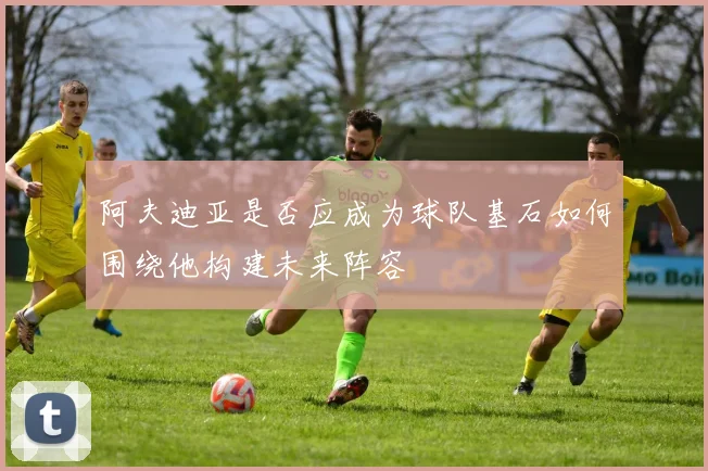 阿夫迪亚是否应成为球队基石如何围绕他构建未来阵容