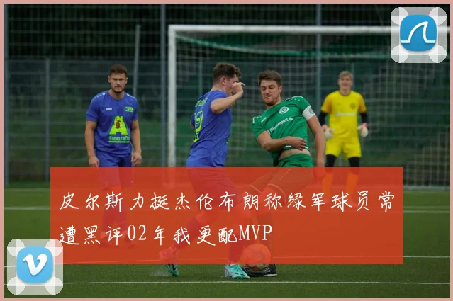 皮尔斯力挺杰伦布朗称绿军球员常遭黑评02年我更配MVP