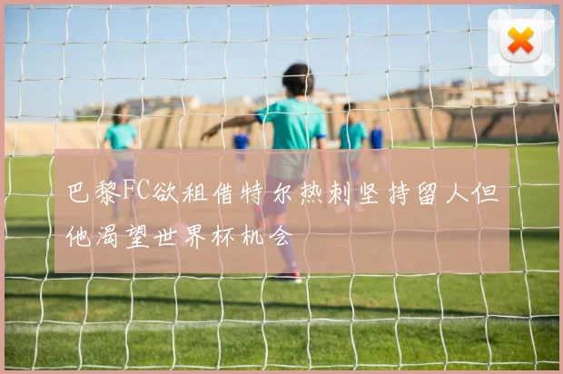 巴黎FC欲租借特尔热刺坚持留人但他渴望世界杯机会
