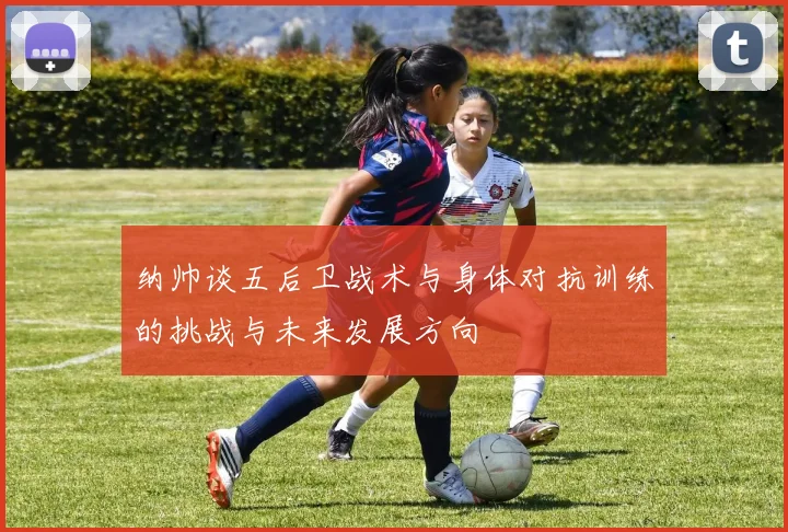 纳帅谈五后卫战术与身体对抗训练的挑战与未来发展方向