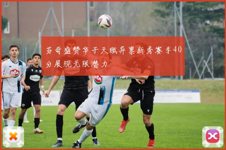 芬奇盛赞华子天赋异禀新秀赛季40分展现无限潜力