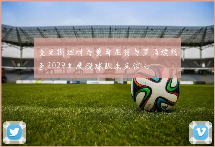 克里斯坦特与曼奇尼将与罗马续约至2029年展现球队未来信心