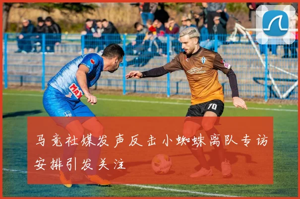 马竞社媒发声反击小蜘蛛离队专访安排引发关注