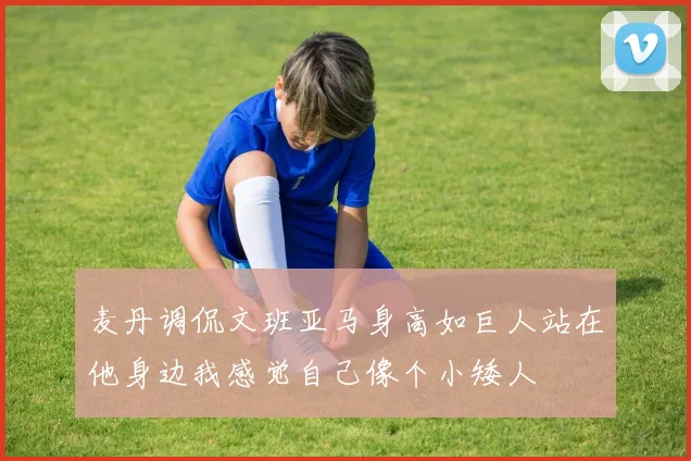 麦丹调侃文班亚马身高如巨人站在他身边我感觉自己像个小矮人