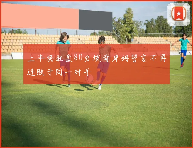 上半场狂轰80分埃奇库姆誓言不再连败于同一对手