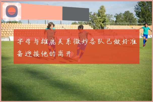字母与雄鹿关系微妙各队已做好准备迎接他的离开