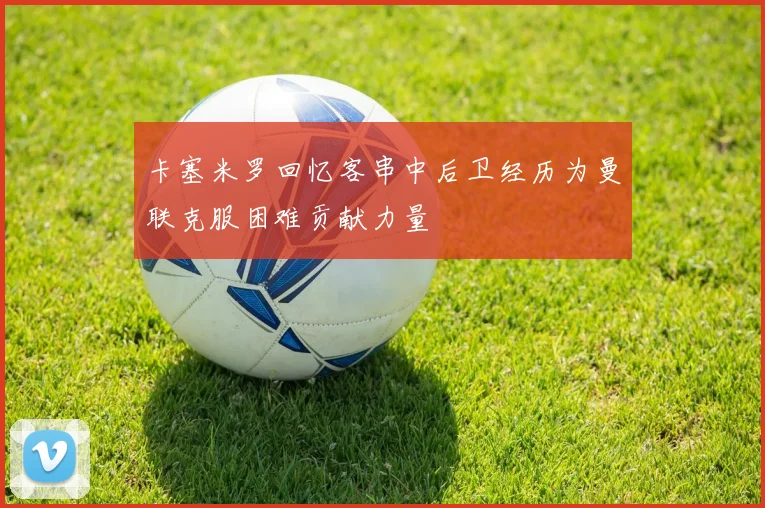 卡塞米罗回忆客串中后卫经历为曼联克服困难贡献力量
