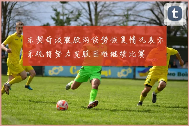 东契奇谈腹股沟伤势恢复情况表示乐观将努力克服困难继续比赛