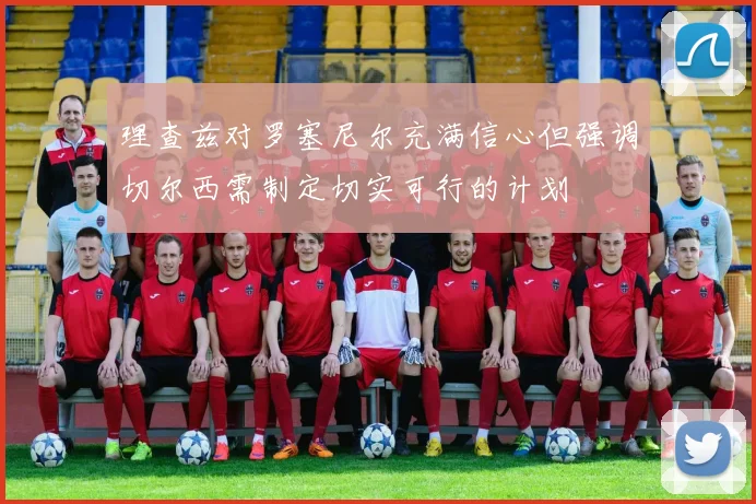 理查兹对罗塞尼尔充满信心但强调切尔西需制定切实可行的计划