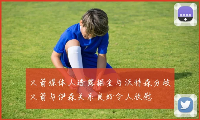 火箭媒体人透露掘金与沃特森分歧火箭与伊森关系良好令人欣慰